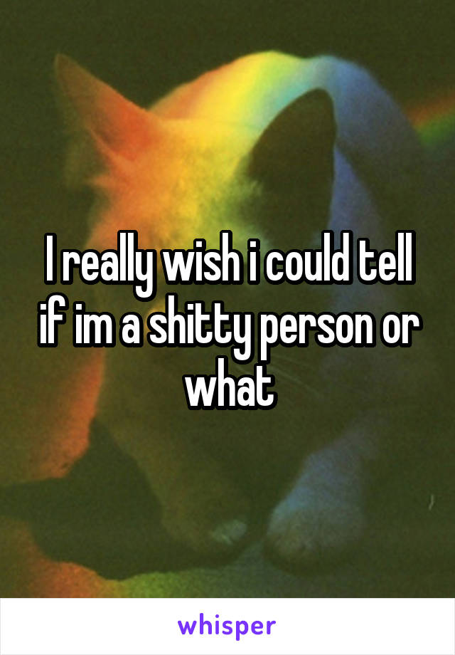 I really wish i could tell if im a shitty person or what