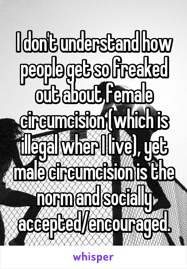 I don't understand how people get so freaked out about female circumcision (which is illegal wher I live), yet male circumcision is the norm and socially accepted/encouraged.