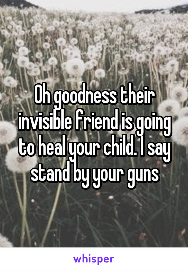 Oh goodness their invisible friend is going to heal your child. I say stand by your guns