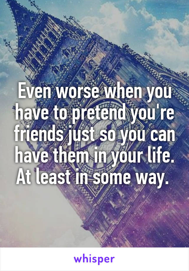 Even worse when you have to pretend you're friends just so you can have them in your life. At least in some way. 