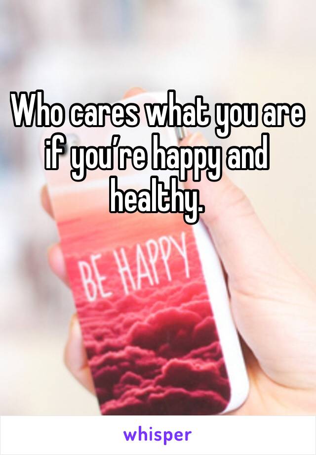 Who cares what you are if you’re happy and healthy.