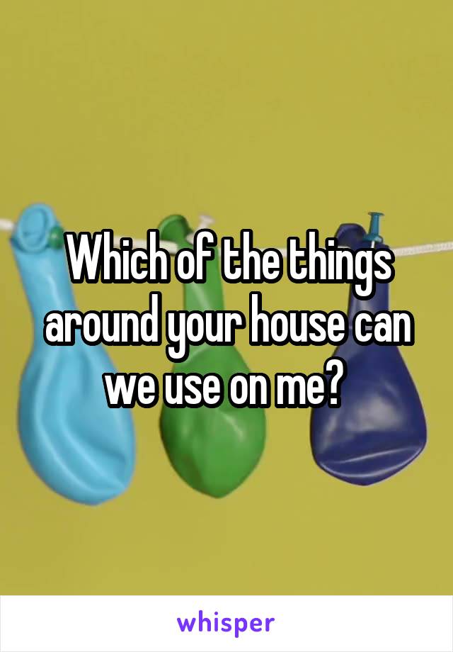 Which of the things around your house can we use on me? 