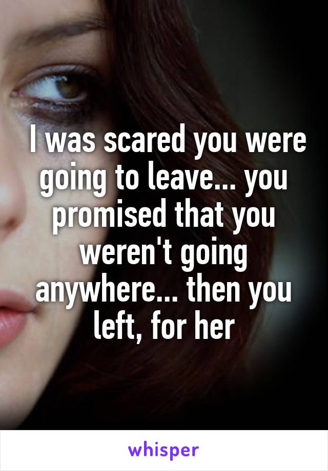  I was scared you were going to leave... you promised that you weren't going anywhere... then you left, for her