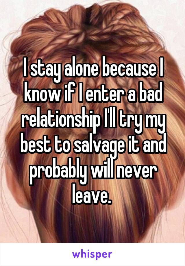 I stay alone because I know if I enter a bad relationship I'll try my best to salvage it and probably will never leave. 
