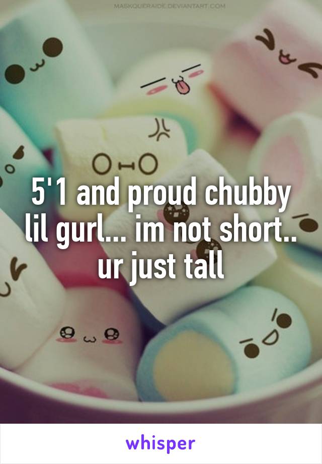 5'1 and proud chubby lil gurl... im not short.. ur just tall