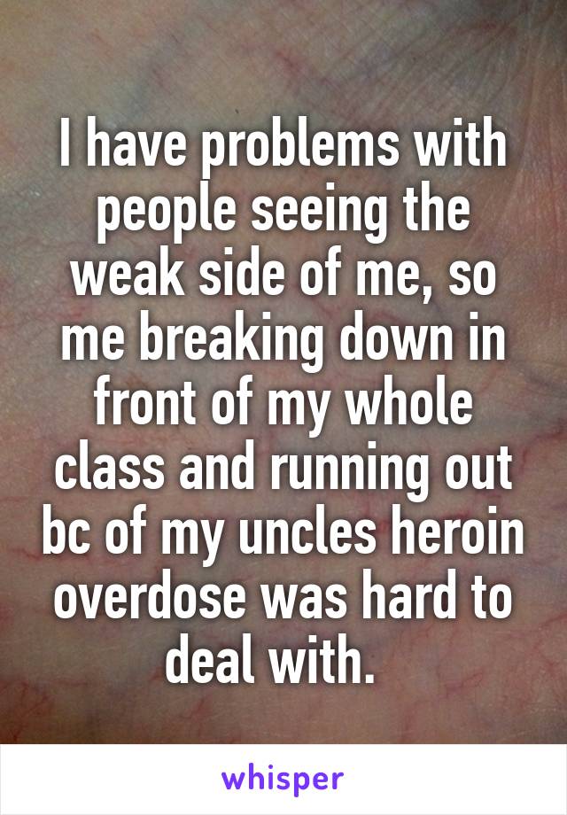 I have problems with people seeing the weak side of me, so me breaking down in front of my whole class and running out bc of my uncles heroin overdose was hard to deal with.  