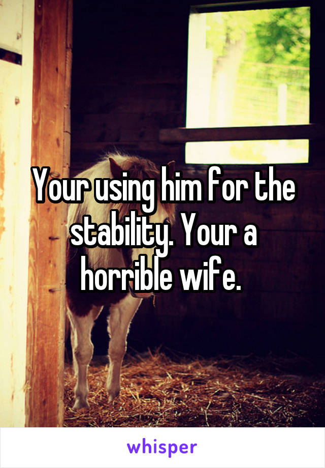 Your using him for the stability. Your a horrible wife. 