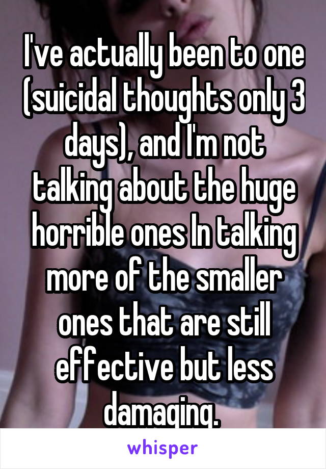 I've actually been to one (suicidal thoughts only 3 days), and I'm not talking about the huge horrible ones In talking more of the smaller ones that are still effective but less damaging. 