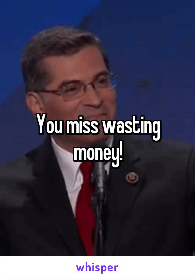 You miss wasting money!