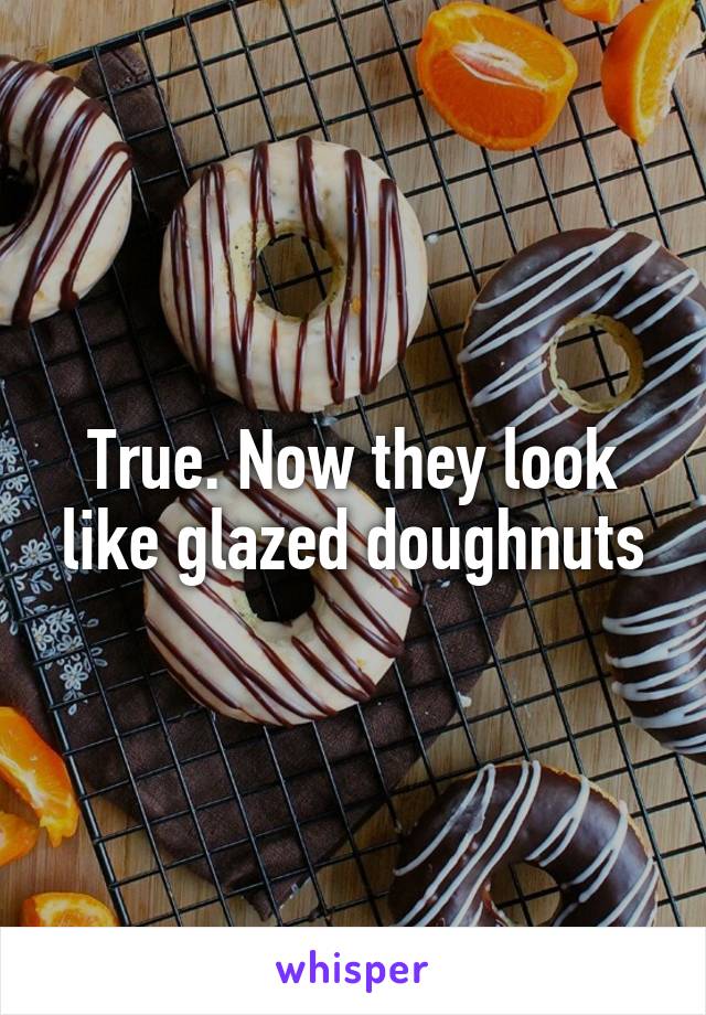 True. Now they look like glazed doughnuts