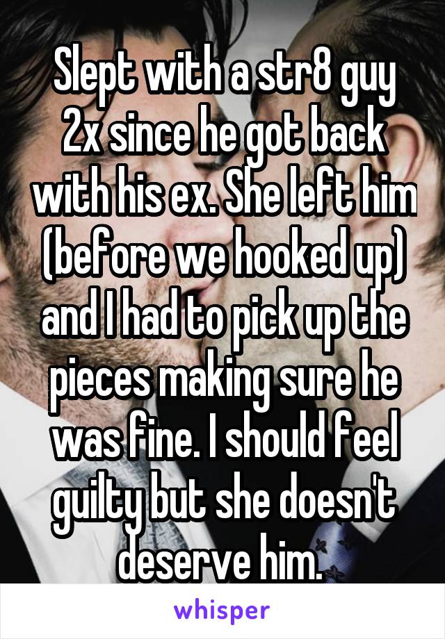 Slept with a str8 guy 2x since he got back with his ex. She left him (before we hooked up) and I had to pick up the pieces making sure he was fine. I should feel guilty but she doesn't deserve him. 