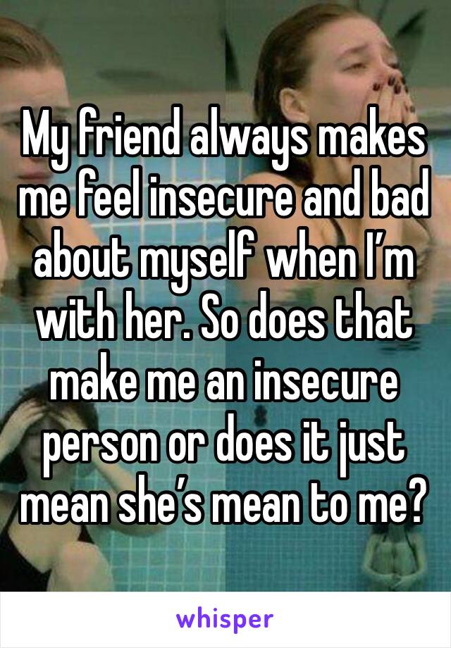 My friend always makes me feel insecure and bad about myself when I’m with her. So does that make me an insecure person or does it just mean she’s mean to me? 