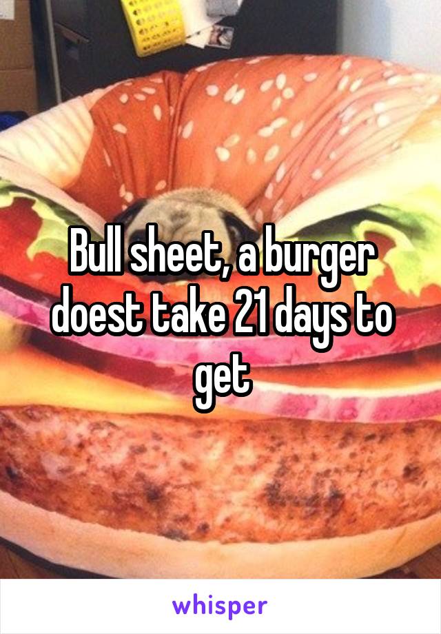 Bull sheet, a burger doest take 21 days to get