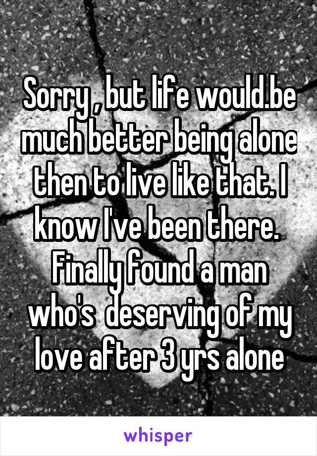 Sorry , but life would.be much better being alone then to live like that. I know I've been there. 
Finally found a man who's  deserving of my love after 3 yrs alone