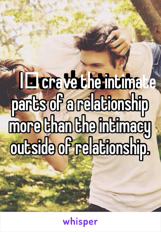 I️ crave the intimate parts of a relationship more than the intimacy outside of relationship. 