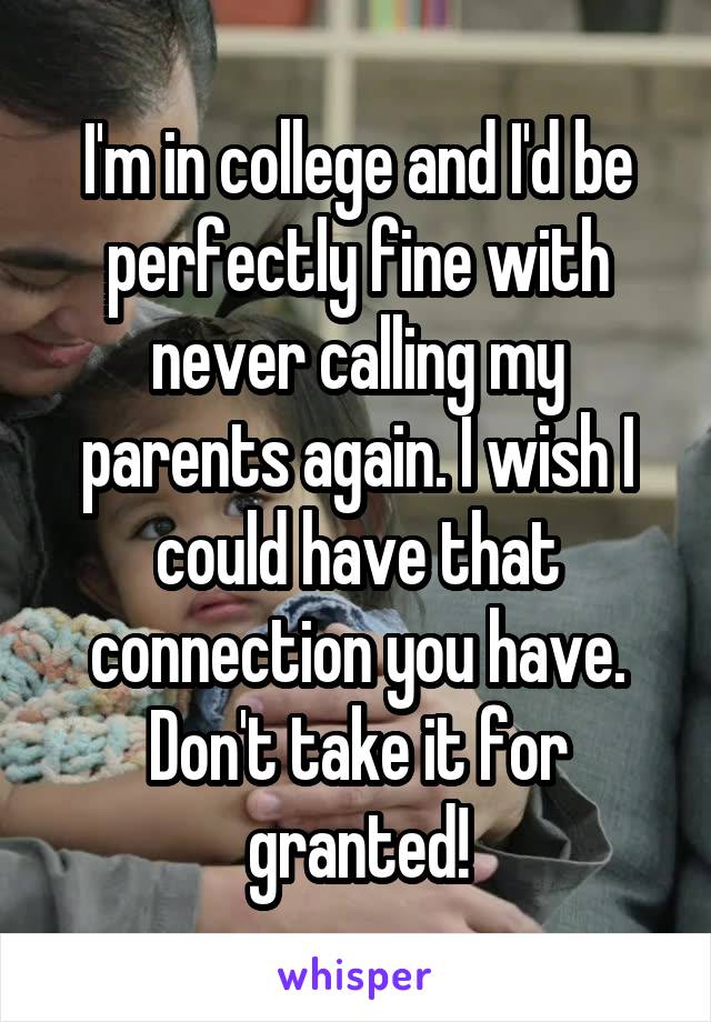 I'm in college and I'd be perfectly fine with never calling my parents again. I wish I could have that connection you have. Don't take it for granted!