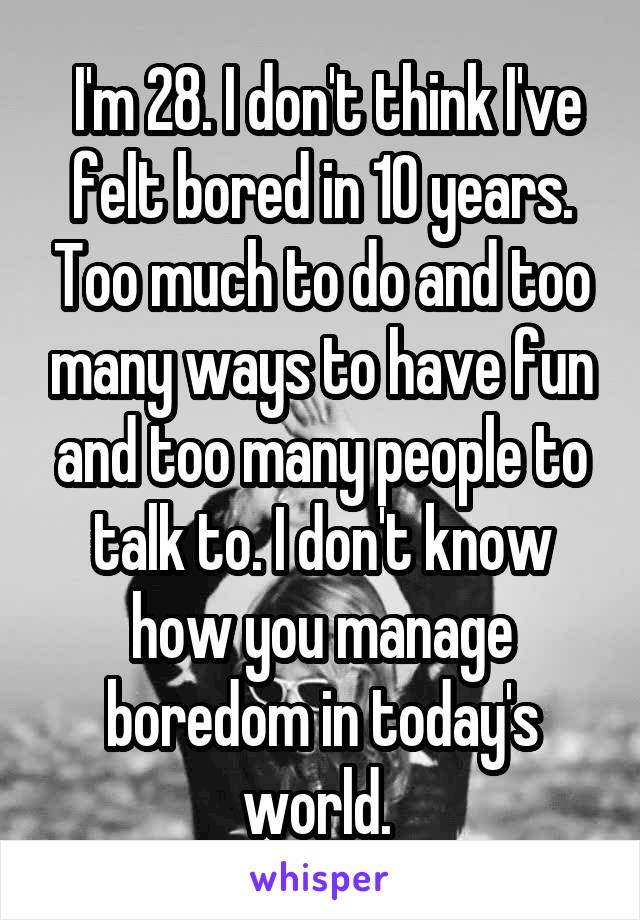  I'm 28. I don't think I've felt bored in 10 years. Too much to do and too many ways to have fun and too many people to talk to. I don't know how you manage boredom in today's world. 