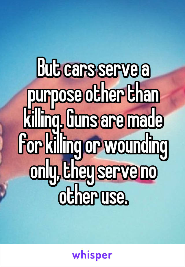 But cars serve a purpose other than killing. Guns are made for killing or wounding only, they serve no other use.