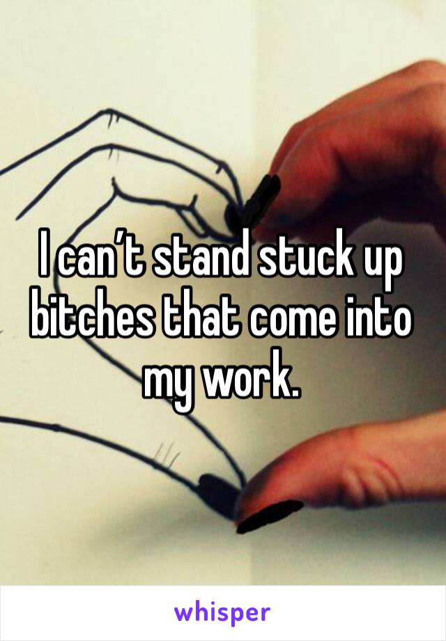 I can’t stand stuck up bitches that come into my work. 