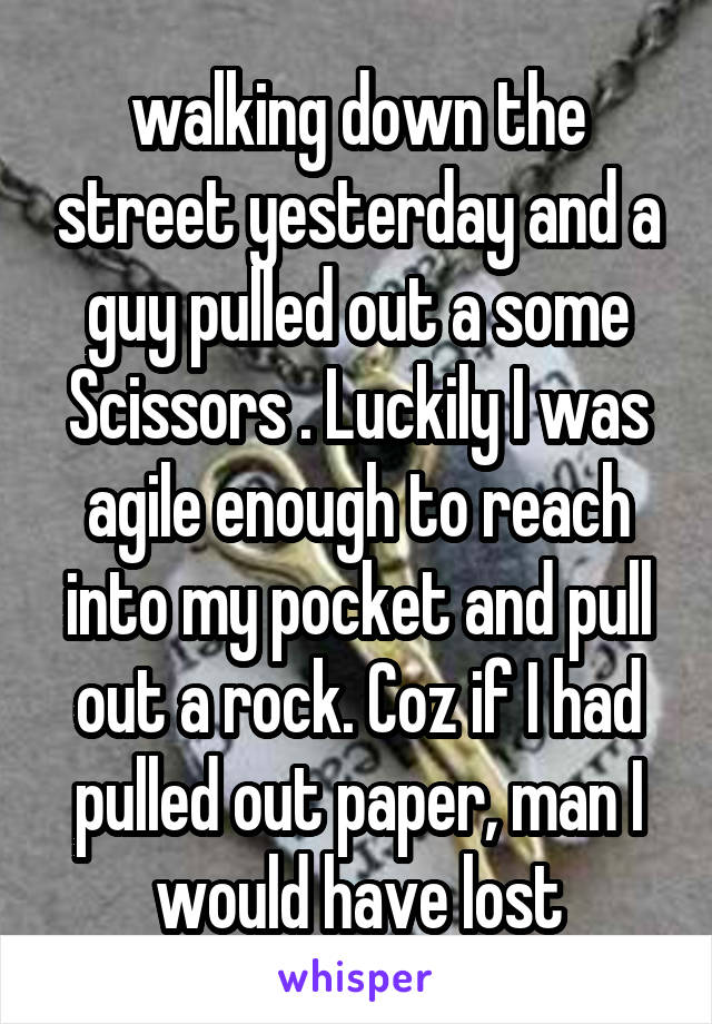 walking down the street yesterday and a guy pulled out a some Scissors . Luckily I was agile enough to reach into my pocket and pull out a rock. Coz if I had pulled out paper, man I would have lost