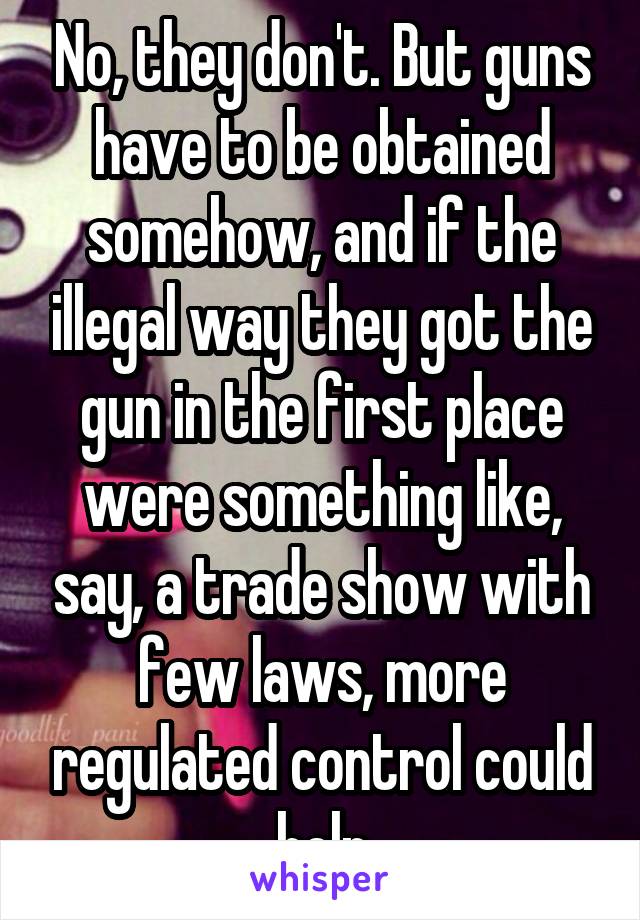 No, they don't. But guns have to be obtained somehow, and if the illegal way they got the gun in the first place were something like, say, a trade show with few laws, more regulated control could help