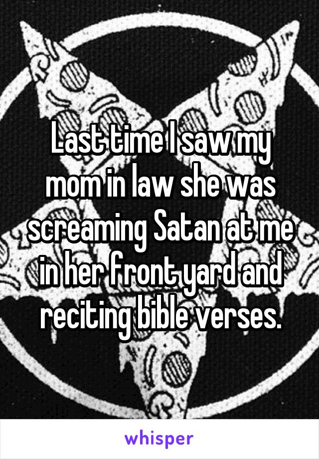 Last time I saw my mom in law she was screaming Satan at me in her front yard and reciting bible verses.