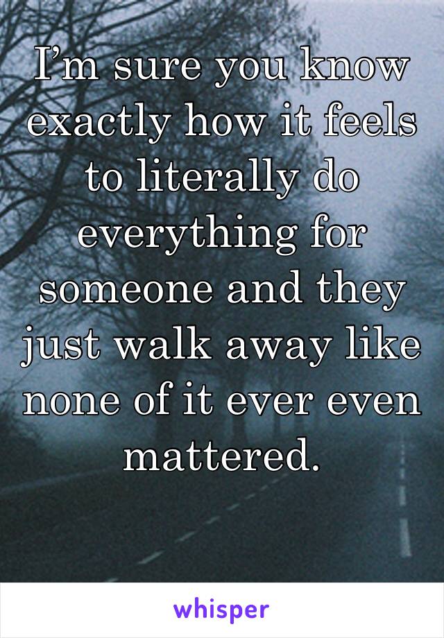 I’m sure you know exactly how it feels to literally do everything for someone and they just walk away like none of it ever even mattered. 