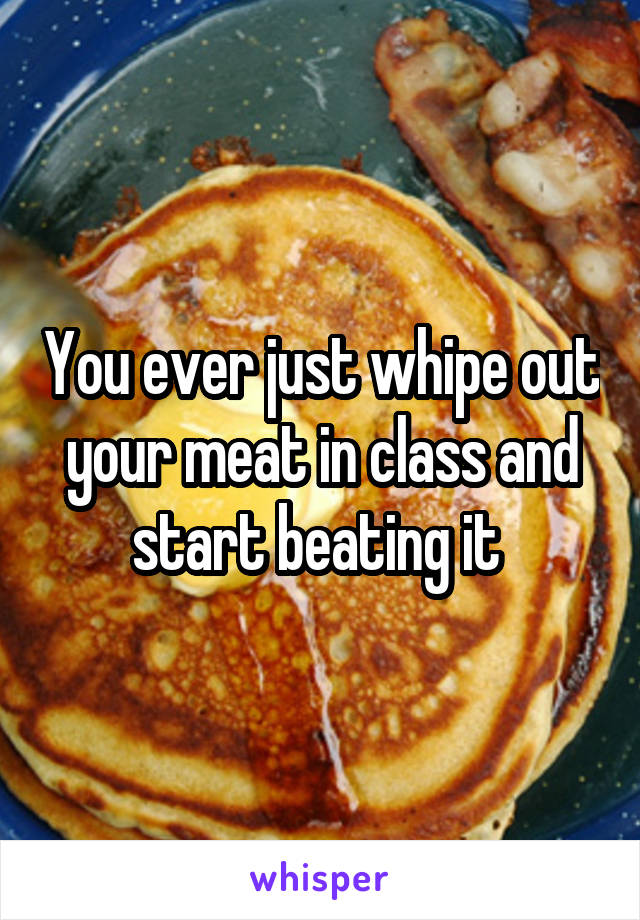 You ever just whipe out your meat in class and start beating it 