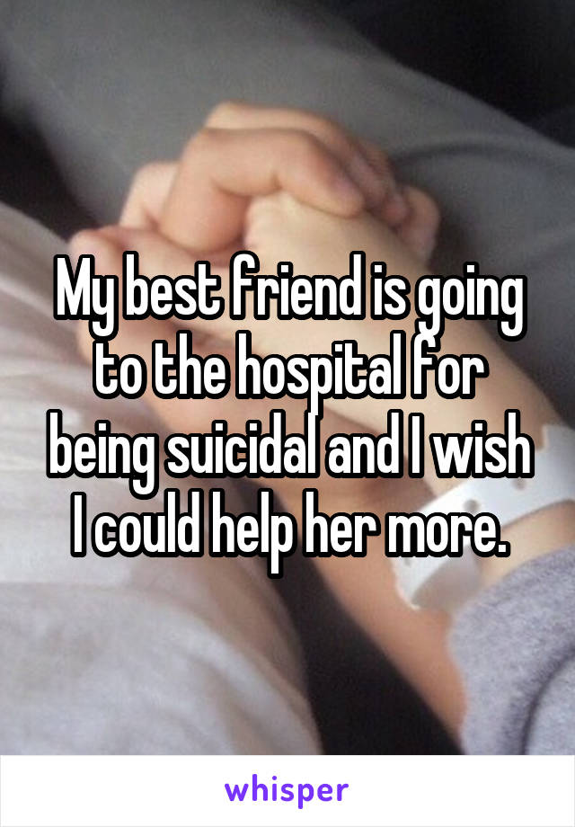 My best friend is going to the hospital for being suicidal and I wish I could help her more.