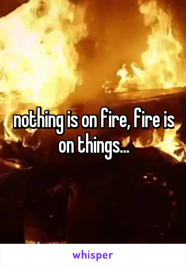 nothing is on fire, fire is on things...