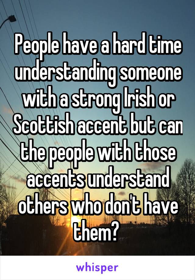 People have a hard time understanding someone with a strong Irish or Scottish accent but can the people with those accents understand others who don't have them? 