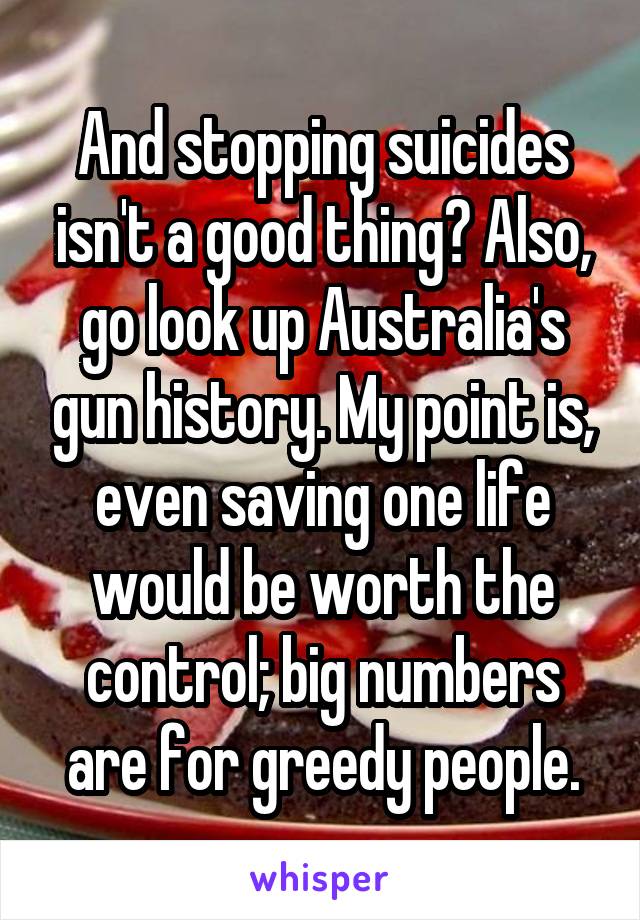 And stopping suicides isn't a good thing? Also, go look up Australia's gun history. My point is, even saving one life would be worth the control; big numbers are for greedy people.