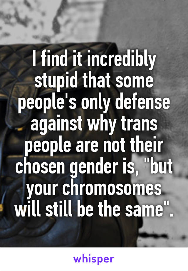 I find it incredibly stupid that some people's only defense against why trans people are not their chosen gender is, "but your chromosomes will still be the same".