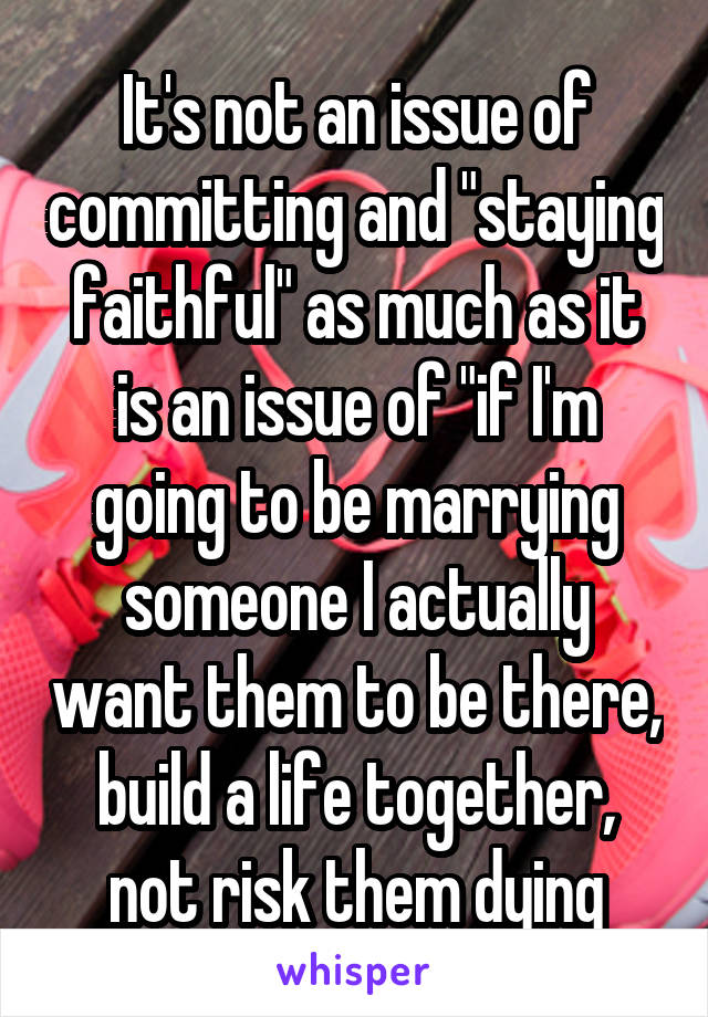 It's not an issue of committing and "staying faithful" as much as it is an issue of "if I'm going to be marrying someone I actually want them to be there, build a life together, not risk them dying