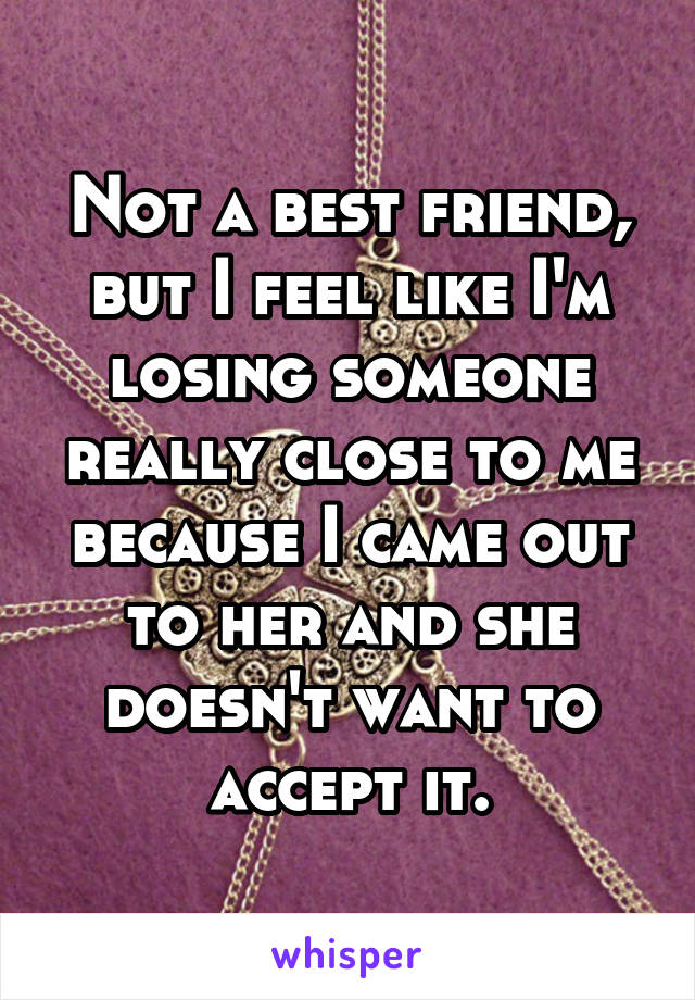 Not a best friend, but I feel like I'm losing someone really close to me because I came out to her and she doesn't want to accept it.