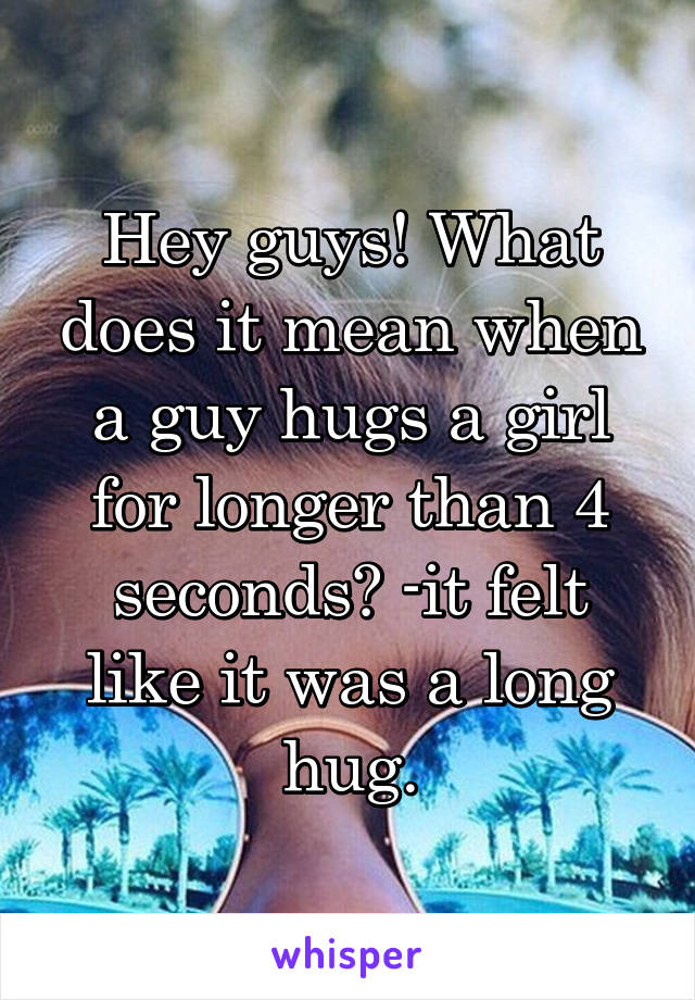 Hey guys! What does it mean when a guy hugs a girl for longer than 4 seconds? -it felt like it was a long hug.