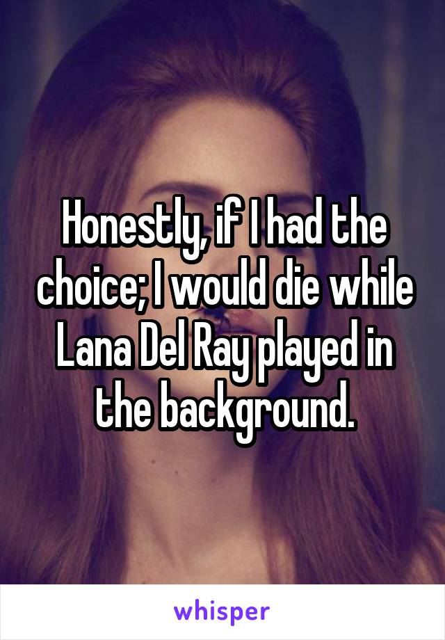 Honestly, if I had the choice; I would die while Lana Del Ray played in the background.