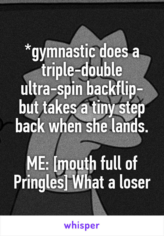 *gymnastic does a triple-double ultra-spin backflip- but takes a tiny step back when she lands.

ME: [mouth full of Pringles] What a loser