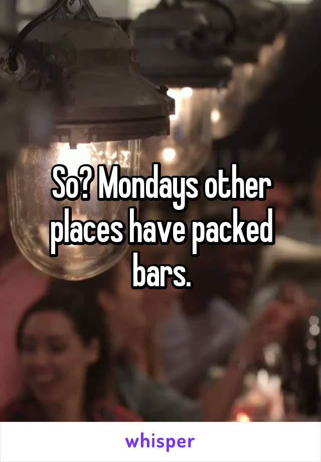 So? Mondays other places have packed bars.