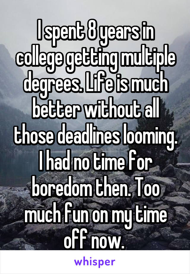 I spent 8 years in college getting multiple degrees. Life is much better without all those deadlines looming. I had no time for boredom then. Too much fun on my time off now. 