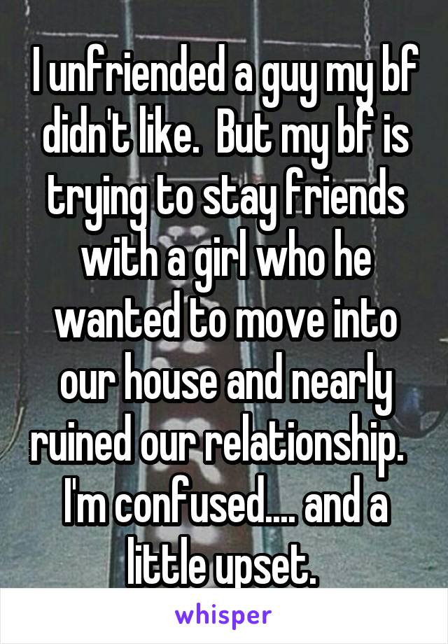 I unfriended a guy my bf didn't like.  But my bf is trying to stay friends with a girl who he wanted to move into our house and nearly ruined our relationship.   I'm confused.... and a little upset. 