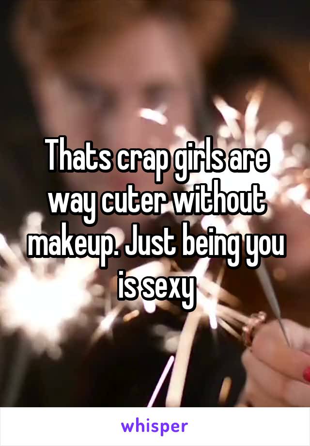 Thats crap girls are way cuter without makeup. Just being you is sexy