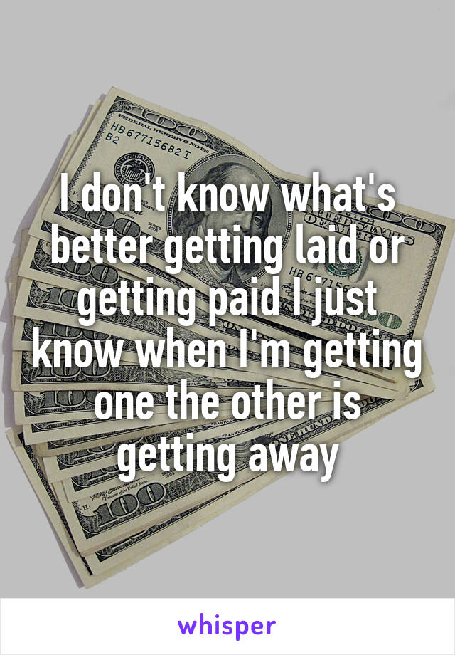 I don't know what's better getting laid or getting paid I just know when I'm getting one the other is getting away