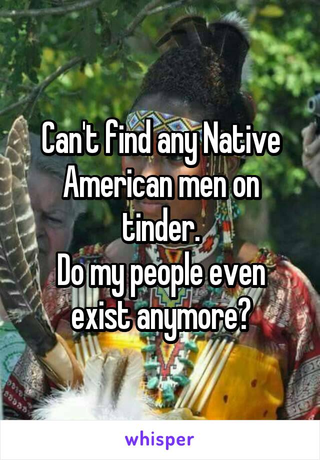 Can't find any Native American men on tinder.
Do my people even exist anymore?