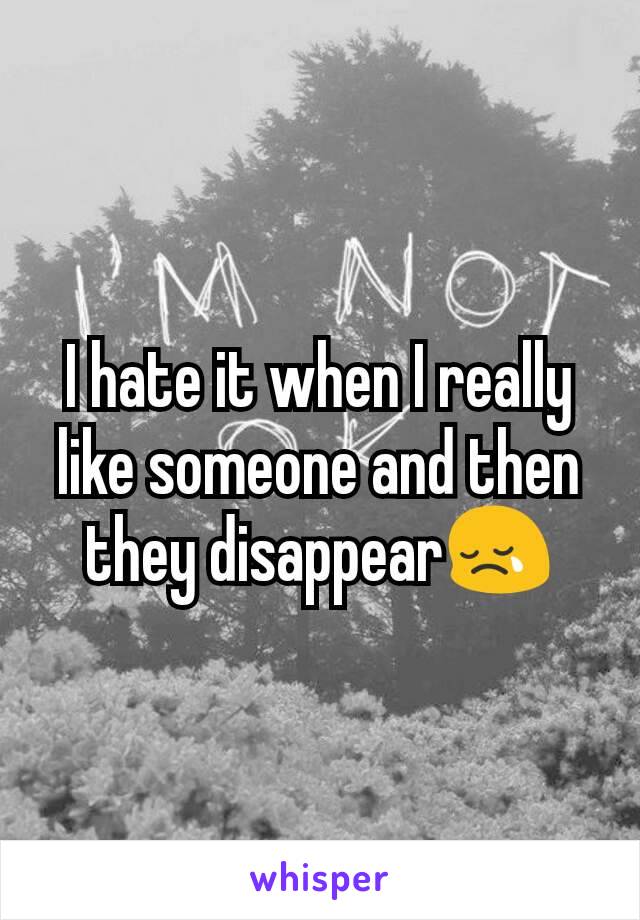 I hate it when I really like someone and then they disappear😢