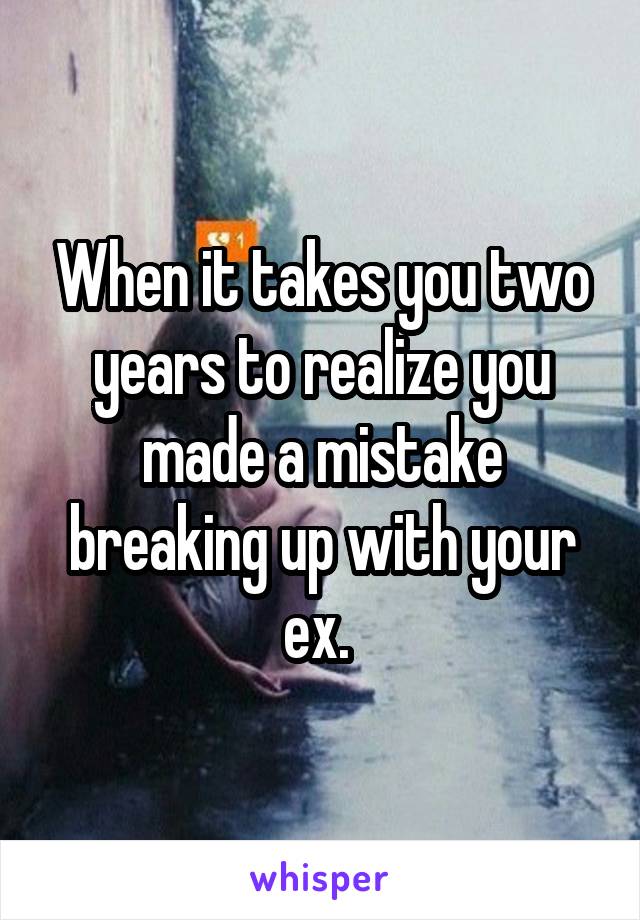 When it takes you two years to realize you made a mistake breaking up with your ex. 