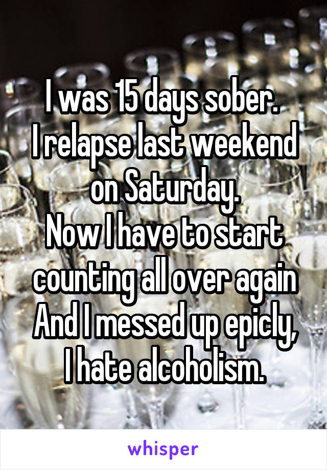 I was 15 days sober. 
I relapse last weekend on Saturday.
Now I have to start counting all over again
And I messed up epicly,
I hate alcoholism.