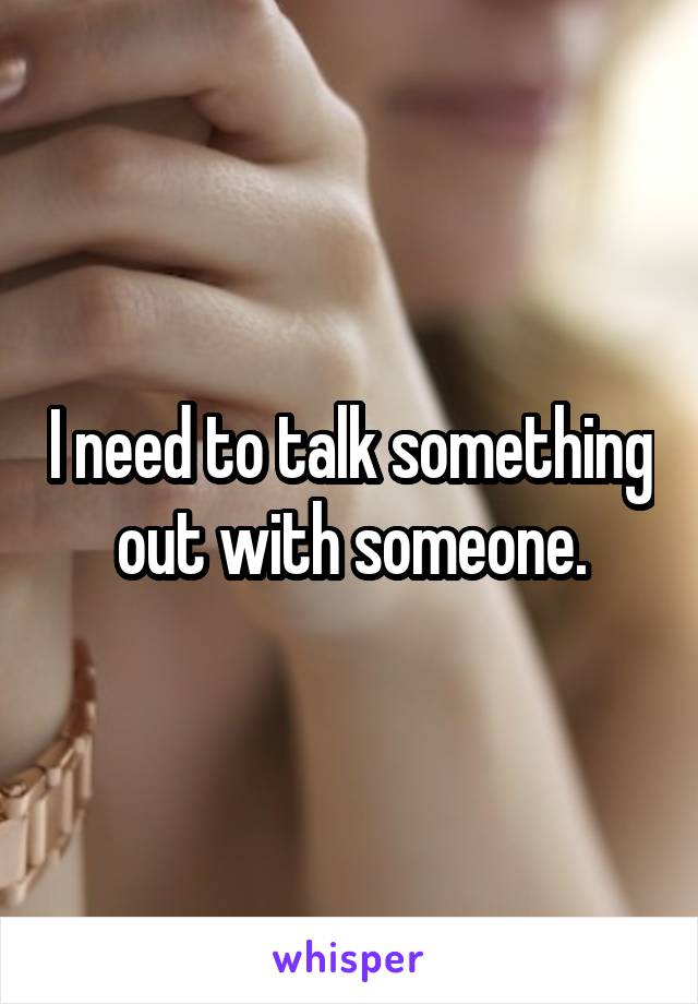 I need to talk something out with someone.