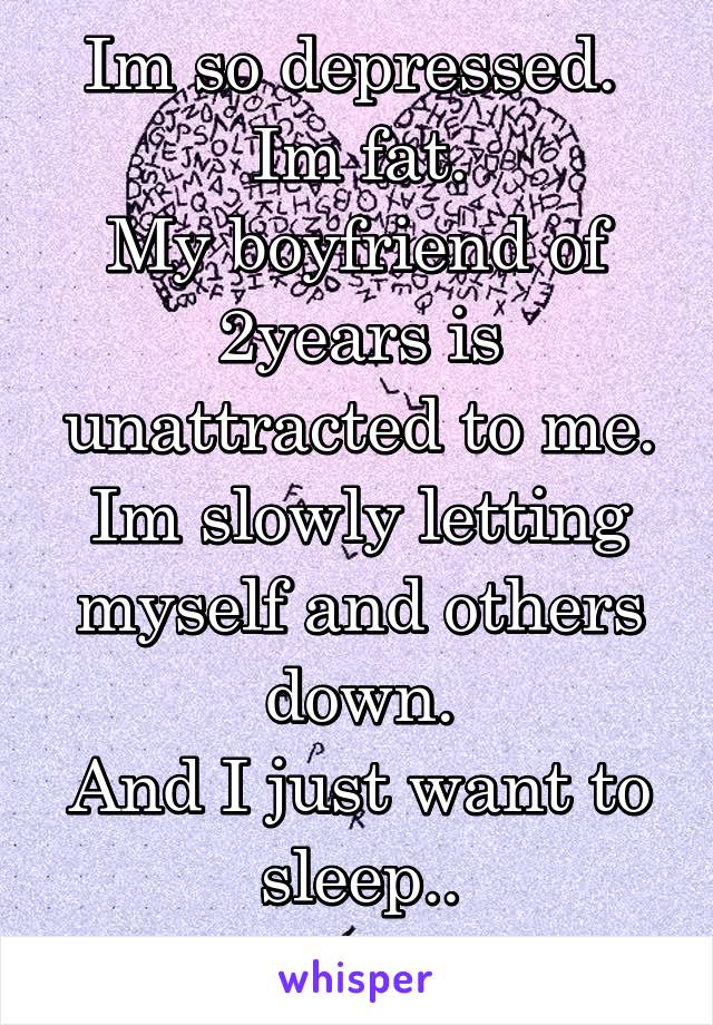 Im so depressed. 
Im fat.
My boyfriend of 2years is unattracted to me.
Im slowly letting myself and others down.
And I just want to sleep..
Help me.