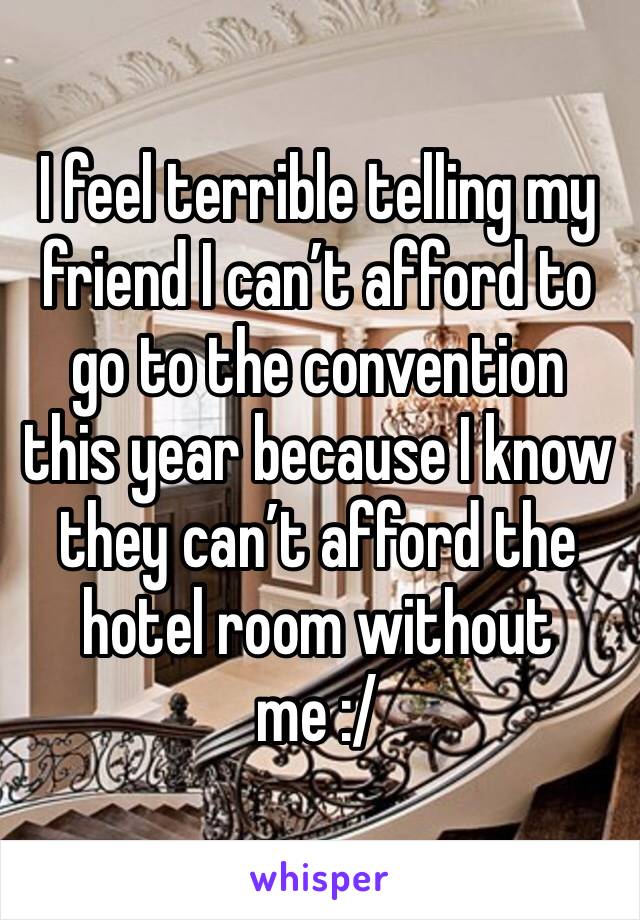 I feel terrible telling my friend I can’t afford to go to the convention this year because I know they can’t afford the hotel room without me :/